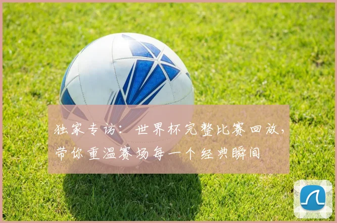 独家专访:世界杯完整比赛回放,带你重温赛场每一个经典瞬间