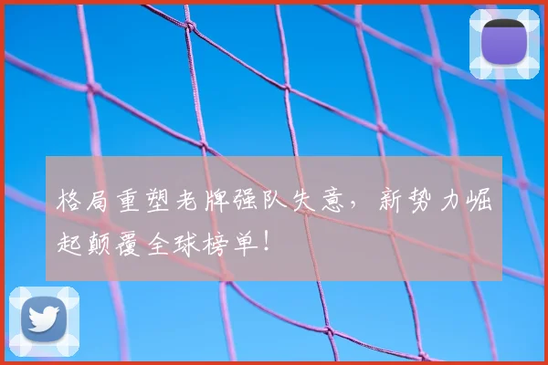 格局重塑老牌强队失意,新势力崛起颠覆全球榜单!