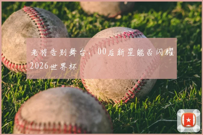 老将告别舞台,00后新星能否闪耀2026世界杯