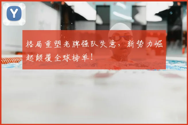 格局重塑老牌强队失意,新势力崛起颠覆全球榜单!