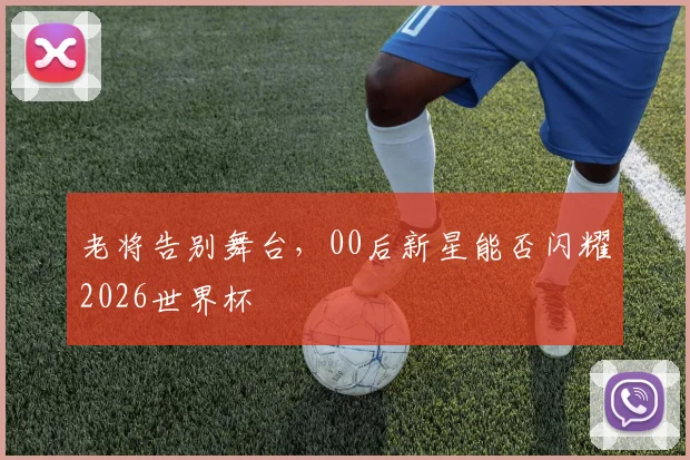 老将告别舞台，00后新星能否闪耀2026世界杯