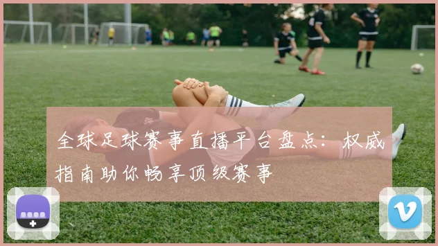 全球足球赛事直播平台盘点:权威指南助你畅享顶级赛事