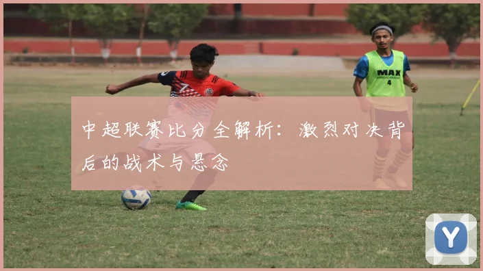 中超联赛比分全解析：激烈对决背后的战术与悬念
