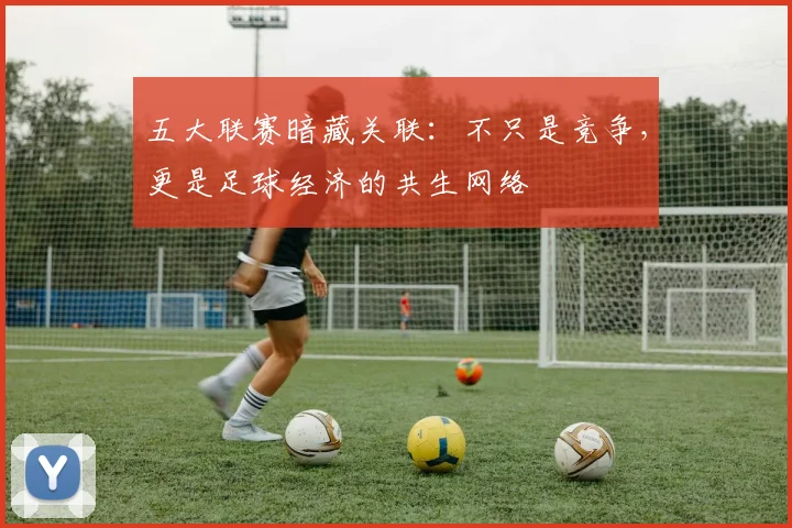 五大联赛暗藏关联:不只是竞争,更是足球经济的共生网络