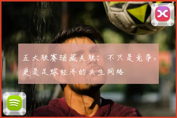 五大联赛暗藏关联:不只是竞争,更是足球经济的共生网络